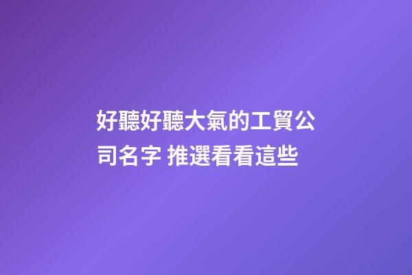 好聽好聽大氣的工貿公司名字 推選看看這些-第1張-公司起名-玄機派
